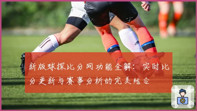 新版球探比分网功能全解：实时比分更新与赛事分析的完美结合