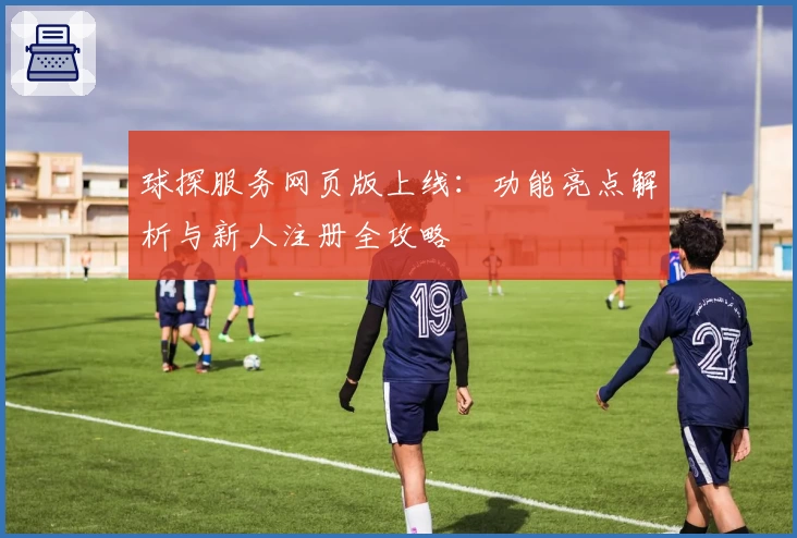 球探服务网页版上线：功能亮点解析与新人注册全攻略