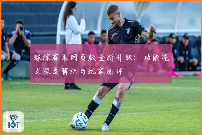 球探赛果网页版全新升级：功能亮点深度解析与玩家测评