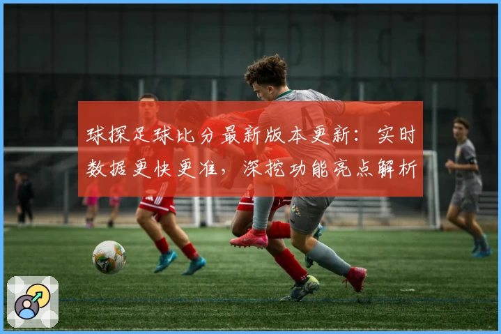 球探足球比分最新版本更新：实时数据更快更准，深挖功能亮点解析