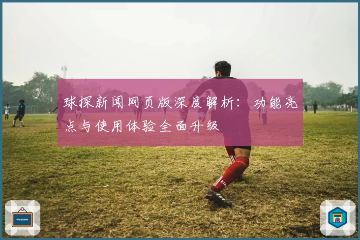 球探新闻网页版深度解析：功能亮点与使用体验全面升级