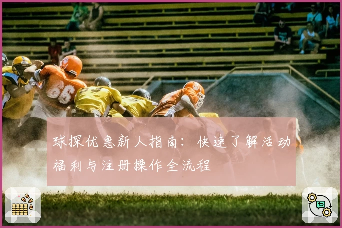球探优惠新人指南：快速了解活动福利与注册操作全流程