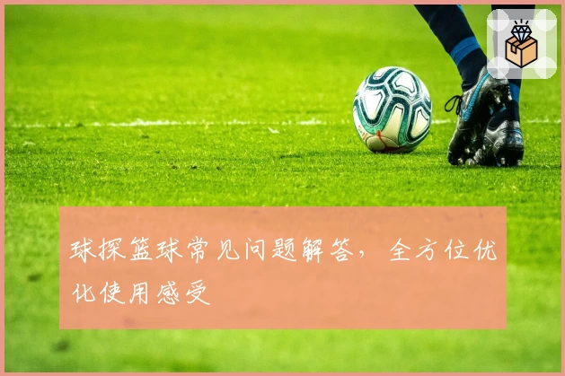 球探篮球常见问题解答，全方位优化使用感受