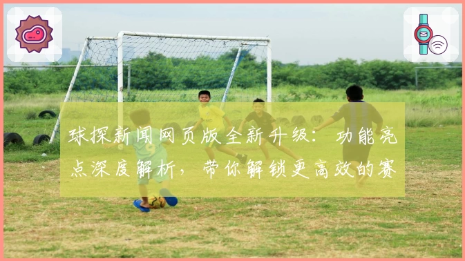 球探新闻网页版全新升级：功能亮点深度解析，带你解锁更高效的赛事资讯体验