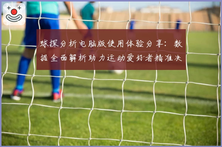 球探分析电脑版使用体验分享：数据全面解析助力运动爱好者精准决策