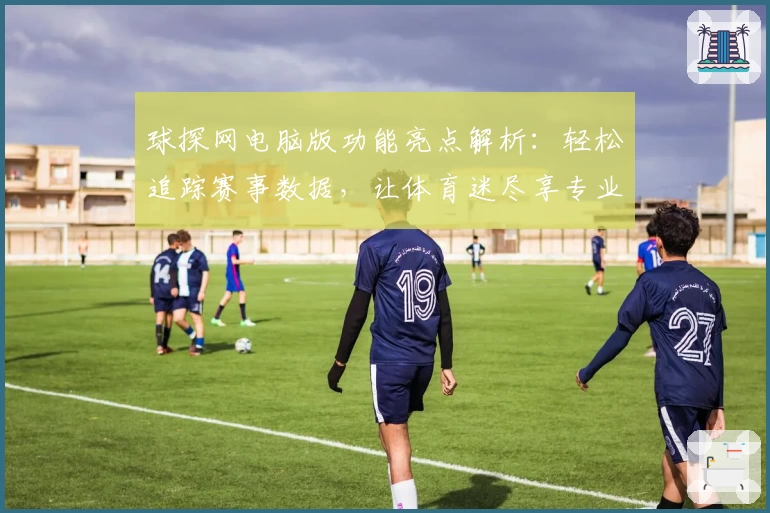 球探网电脑版功能亮点解析：轻松追踪赛事数据，让体育迷尽享专业体验