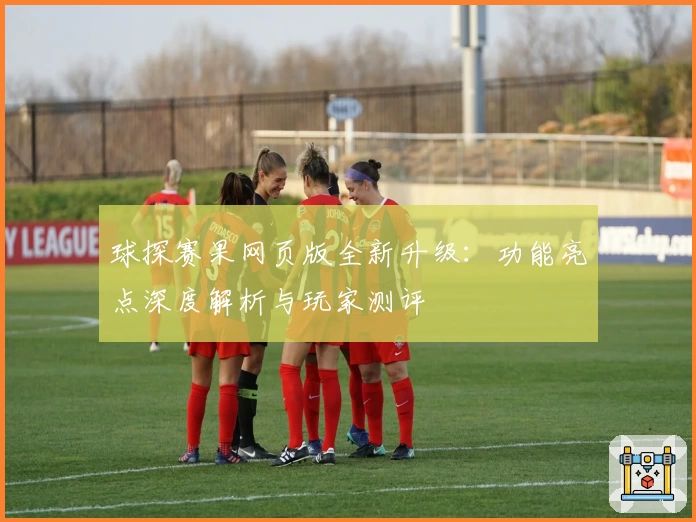 球探赛果网页版全新升级：功能亮点深度解析与玩家测评