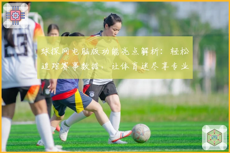 球探网电脑版功能亮点解析：轻松追踪赛事数据，让体育迷尽享专业体验