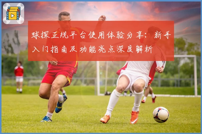 球探正规平台使用体验分享：新手入门指南及功能亮点深度解析