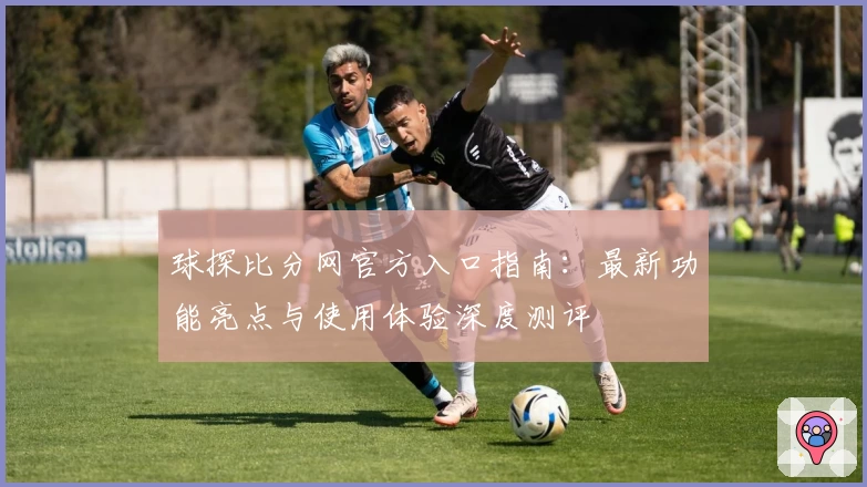 球探比分网官方入口指南：最新功能亮点与使用体验深度测评