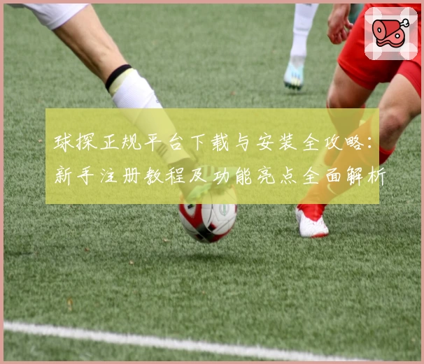 球探正规平台下载与安装全攻略：新手注册教程及功能亮点全面解析